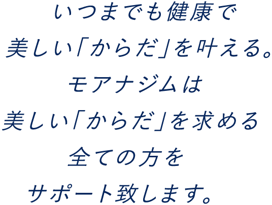 いつまでも健康で美しい「からだ」を叶える。モアナジムは美しい「からだ」を求める全ての方をサポート致します。